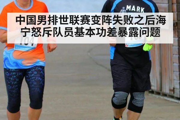 中国男排世联赛变阵失败之后海宁怒斥队员基本功差暴露问题